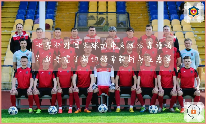 世界杯外围买球的串关玩法靠谱吗？新手需了解的赔率解析与注意事项